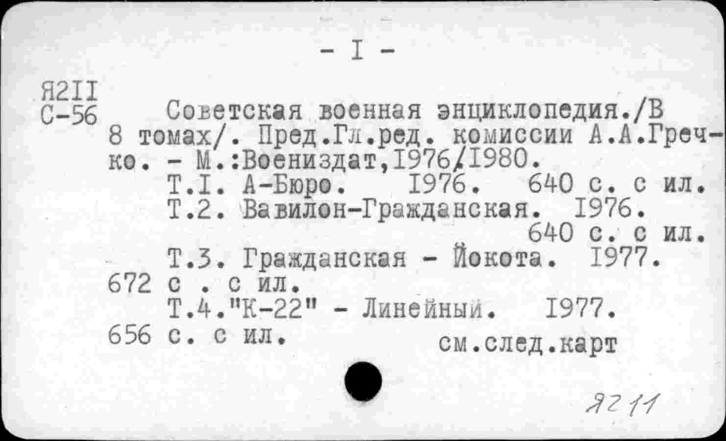 ﻿- I -
С-56 Советская военная энциклопедия./В
8 томах/. Пред.Гл.ред. комиссии А.А.Греч ко. - М.:Воениздат,1976/1980.
Т.1. А-Бюро. 1976.	640 с. с ил.
Т.2. Вавилон-Гражданская. 1976.
640 с. с ил.
Т.5. Гражданская - Йокота. 1977.
672 с . с ил.
Т.4."К-22" - Линейный. 1977.
656 с. с ил.	см.след.карт
